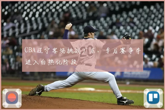 CBA辽宁客场挑战广东，季后赛争夺进入白热化阶段