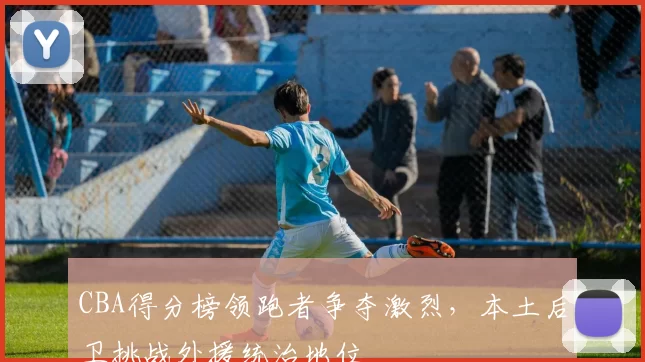 CBA得分榜领跑者争夺激烈，本土后卫挑战外援统治地位