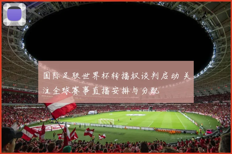 国际足联世界杯转播权谈判启动 关注全球赛事直播安排与分配