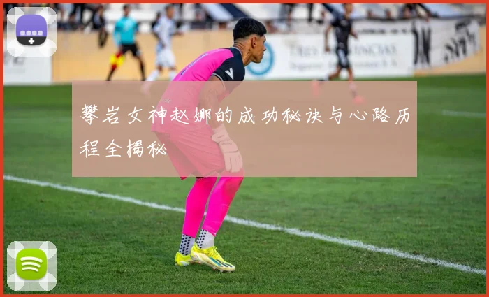 攀岩女神赵娜的成功秘诀与心路历程全揭秘