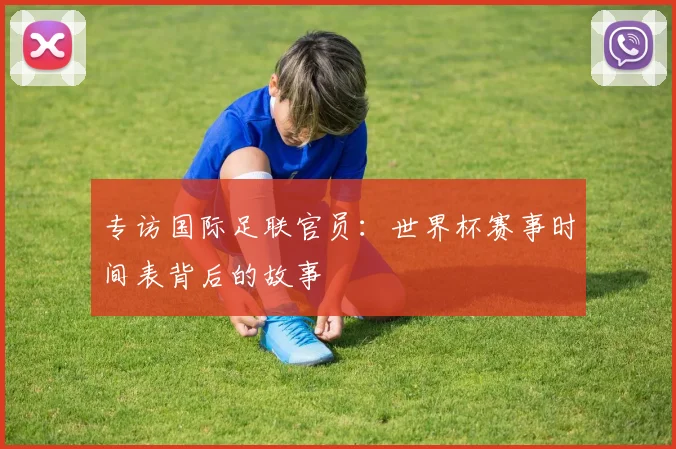 专访国际足联官员:世界杯赛事时间表背后的故事