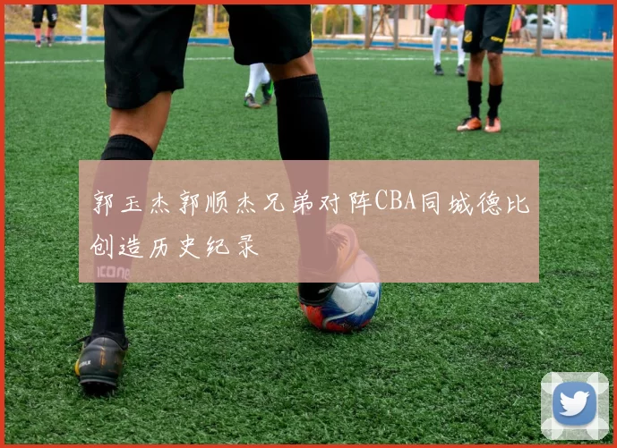 郭玉杰郭顺杰兄弟对阵CBA同城德比创造历史纪录