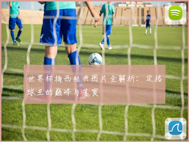 世界杯梅西经典图片全解析：定格球王的巅峰与落寞