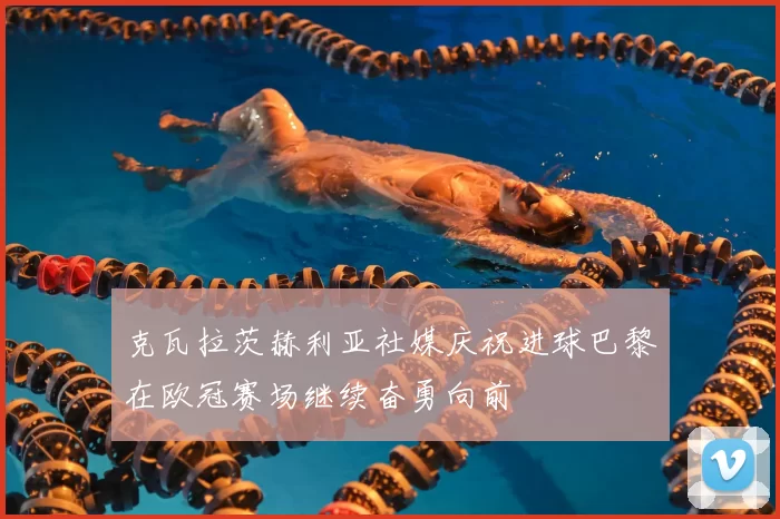 克瓦拉茨赫利亚社媒庆祝进球巴黎在欧冠赛场继续奋勇向前