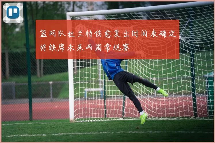 篮网队杜兰特伤愈复出时间表确定将缺席未来两周常规赛