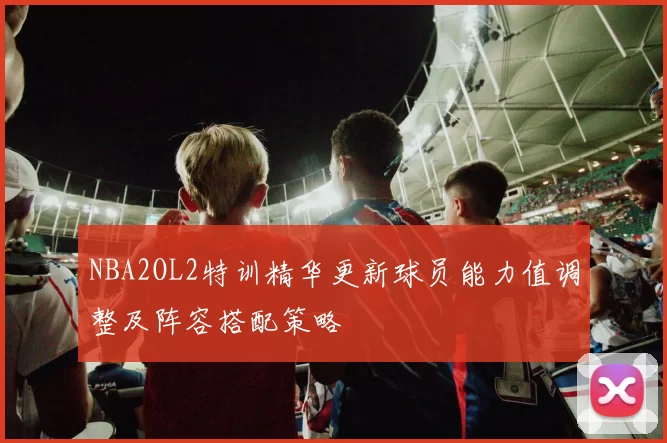 NBA2OL2特训精华更新球员能力值调整及阵容搭配策略