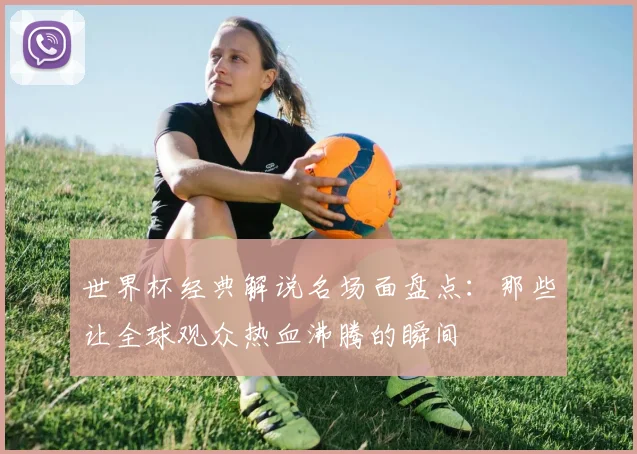 世界杯经典解说名场面盘点：那些让全球观众热血沸腾的瞬间