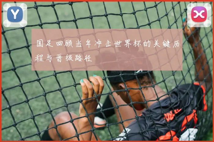 国足回顾当年冲击世界杯的关键历程与晋级路径