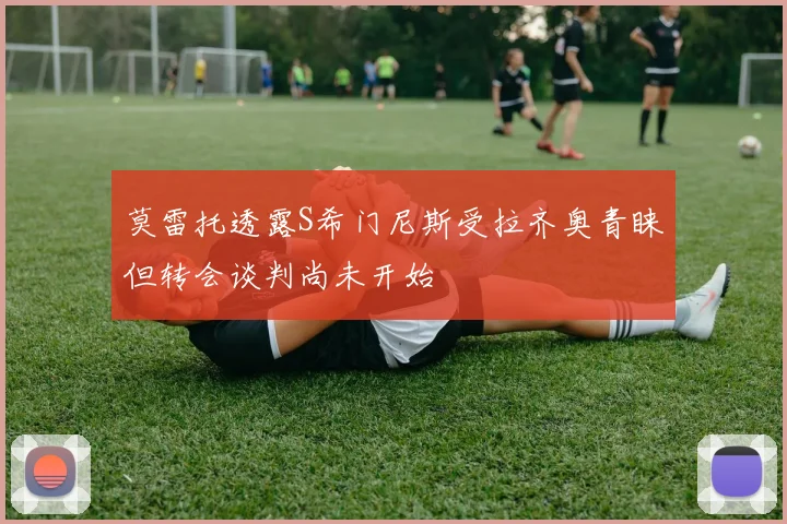 莫雷托透露S希门尼斯受拉齐奥青睐但转会谈判尚未开始