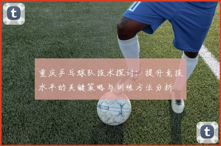 重庆乒乓球队技术探讨：提升竞技水平的关键策略与训练方法分析