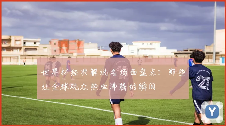 世界杯经典解说名场面盘点：那些让全球观众热血沸腾的瞬间