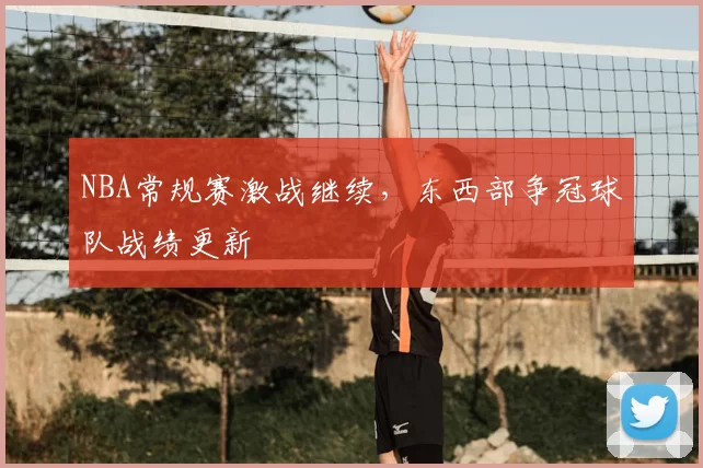 NBA常规赛激战继续，东西部争冠球队战绩更新
