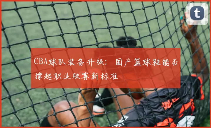 CBA球队装备升级：国产篮球鞋能否撑起职业联赛新标准