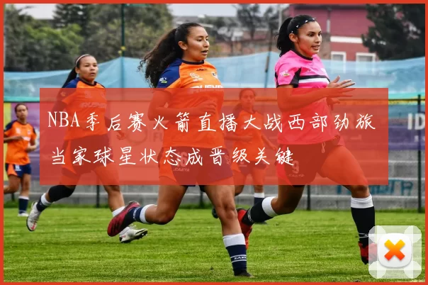 NBA季后赛火箭直播大战西部劲旅 当家球星状态成晋级关键