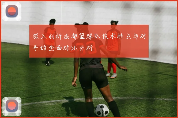 深入剖析成都篮球队技术特点与对手的全面对比分析