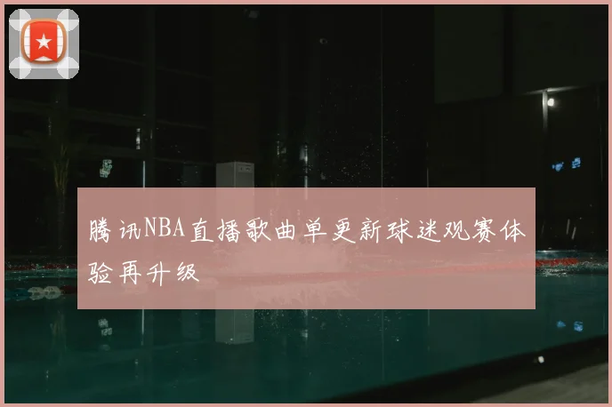 腾讯NBA直播歌曲单更新球迷观赛体验再升级