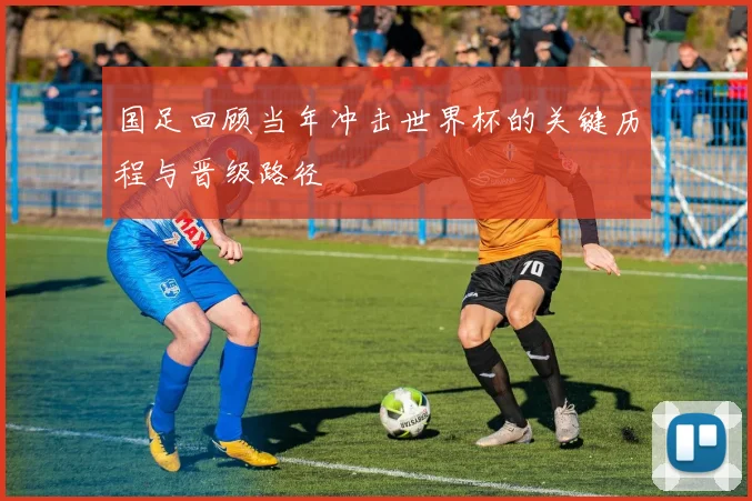 国足回顾当年冲击世界杯的关键历程与晋级路径
