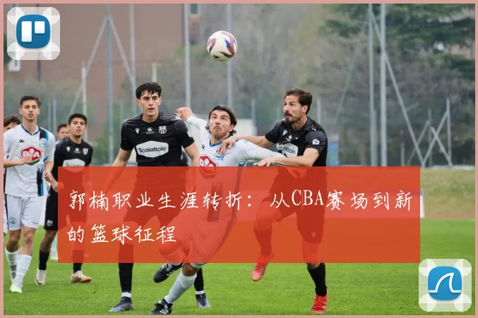 郭楠职业生涯转折:从CBA赛场到新的篮球征程