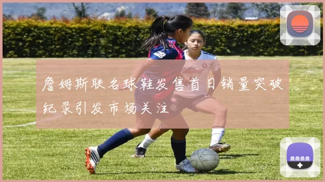 詹姆斯联名球鞋发售首日销量突破纪录引发市场关注