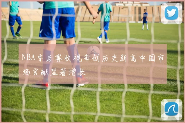 NBA季后赛收视率创历史新高中国市场贡献显著增长