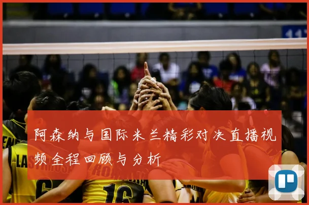 阿森纳与国际米兰精彩对决直播视频全程回顾与分析