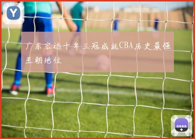 广东宏远十年三冠成就CBA历史最强王朝地位