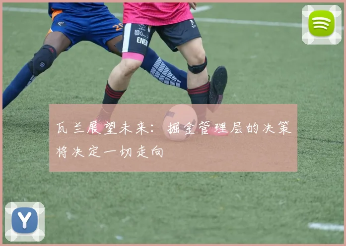 瓦兰展望未来：掘金管理层的决策将决定一切走向