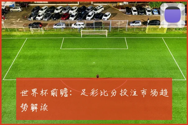 世界杯前瞻:足彩比分投注市场趋势解读