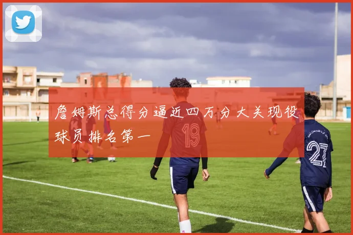 詹姆斯总得分逼近四万分大关现役球员排名第一