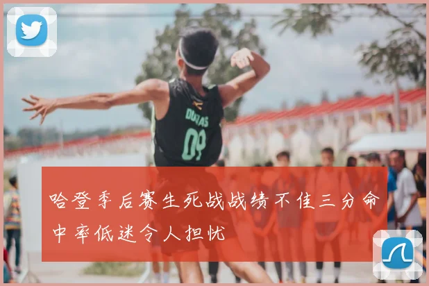 哈登季后赛生死战战绩不佳三分命中率低迷令人担忧