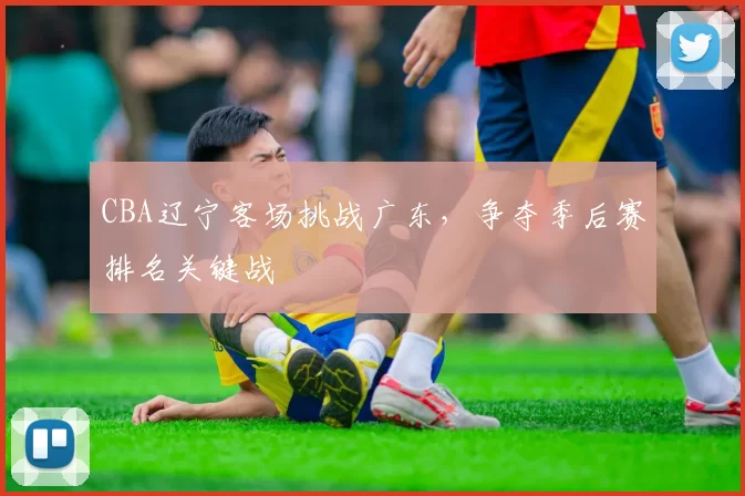 CBA辽宁客场挑战广东，争夺季后赛排名关键战