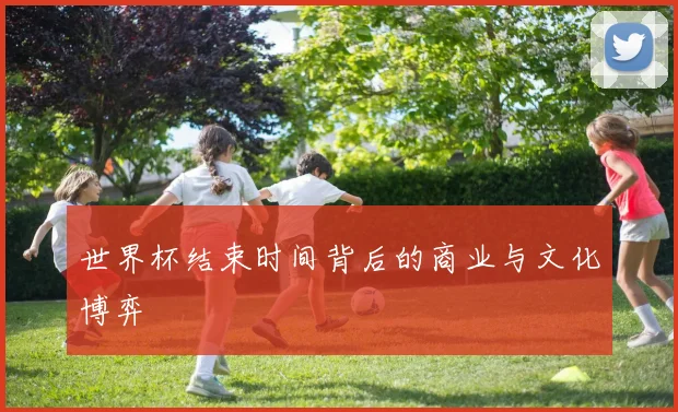 世界杯结束时间背后的商业与文化博弈