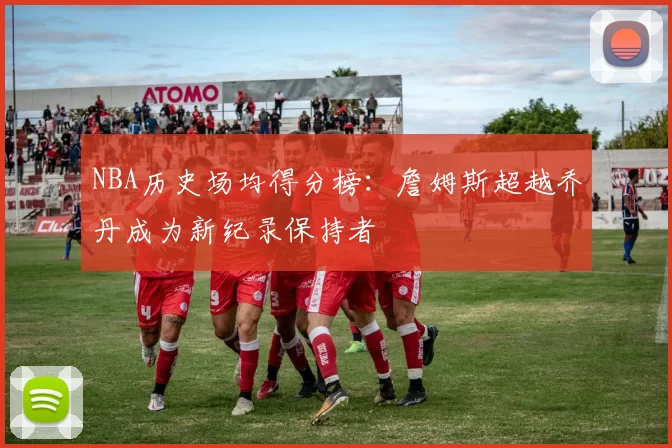 NBA历史场均得分榜：詹姆斯超越乔丹成为新纪录保持者