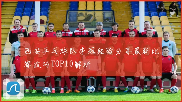 西安乒乓球队夺冠经验分享最新比赛技巧TOP10解析