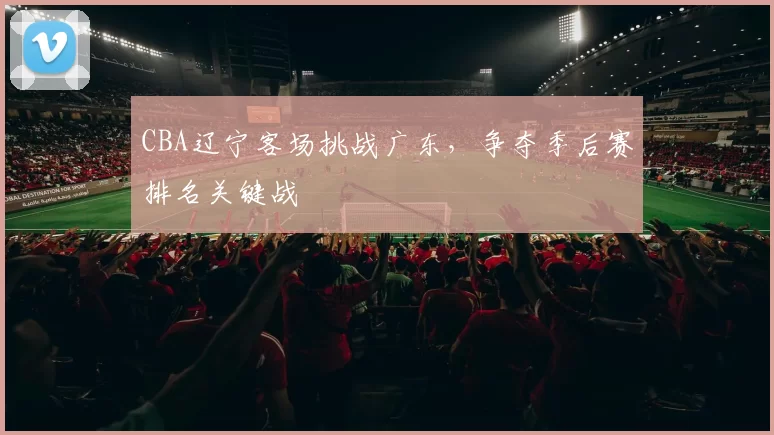 CBA辽宁客场挑战广东，争夺季后赛排名关键战