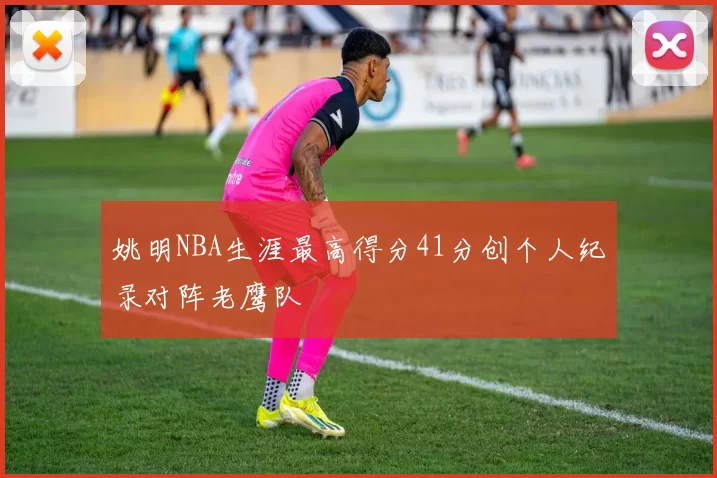 姚明NBA生涯最高得分41分创个人纪录对阵老鹰队
