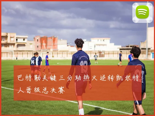 巴特勒关键三分助热火逆转凯尔特人晋级总决赛