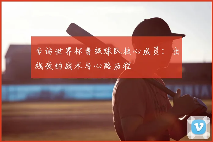 专访世界杯晋级球队核心成员:出线夜的战术与心路历程