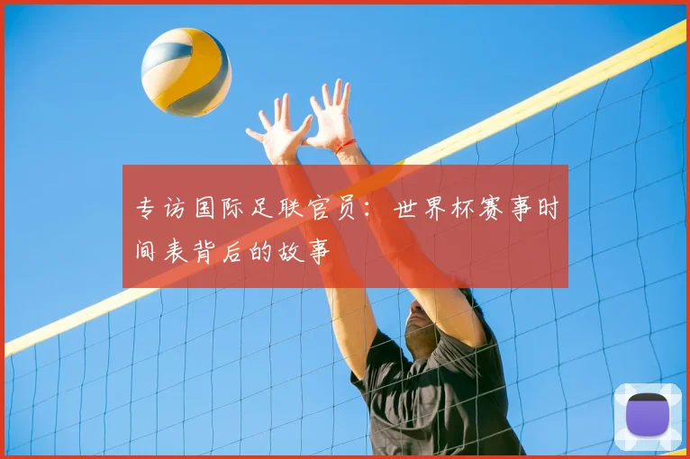 专访国际足联官员:世界杯赛事时间表背后的故事