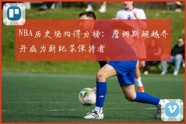 NBA历史场均得分榜：詹姆斯超越乔丹成为新纪录保持者