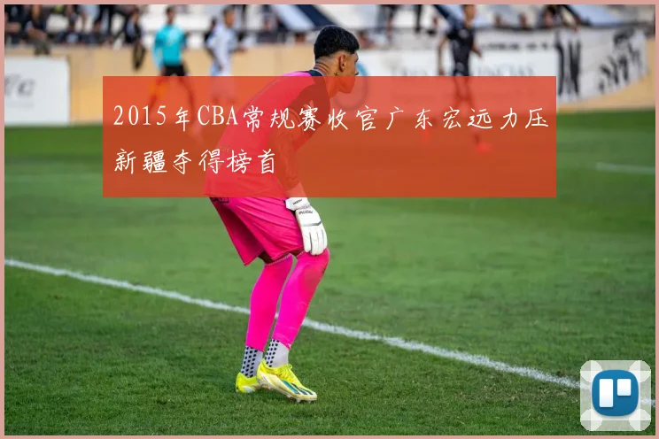 2015年CBA常规赛收官广东宏远力压新疆夺得榜首