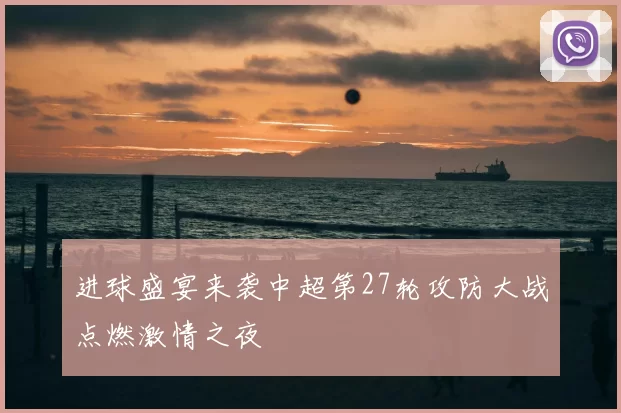 进球盛宴来袭中超第27轮攻防大战点燃激情之夜