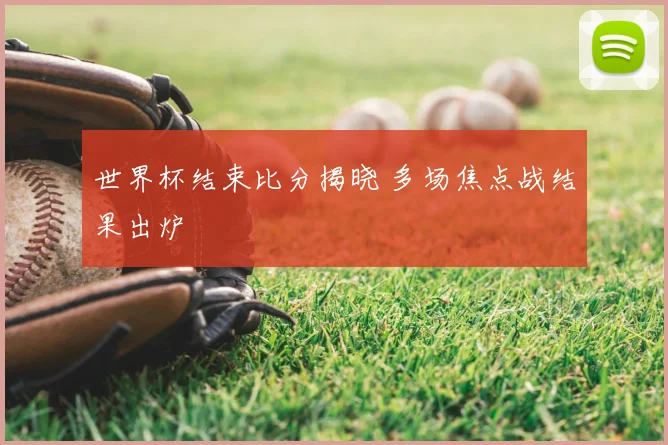 世界杯结束比分揭晓 多场焦点战结果出炉