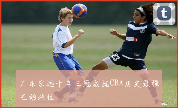广东宏远十年三冠成就CBA历史最强王朝地位