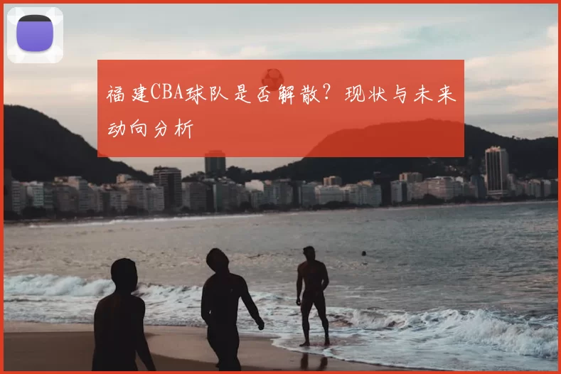 福建CBA球队是否解散？现状与未来动向分析