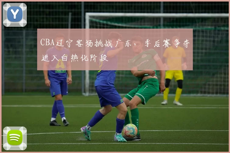 CBA辽宁客场挑战广东，季后赛争夺进入白热化阶段