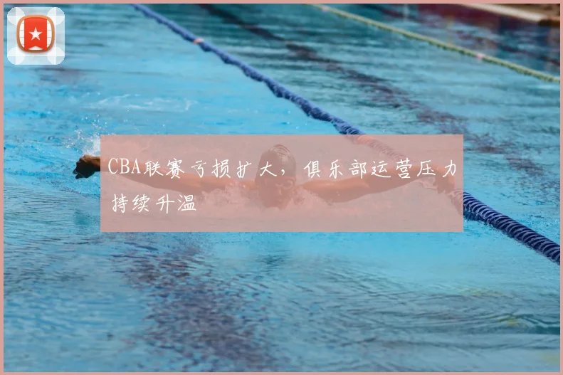 CBA联赛亏损扩大,俱乐部运营压力持续升温