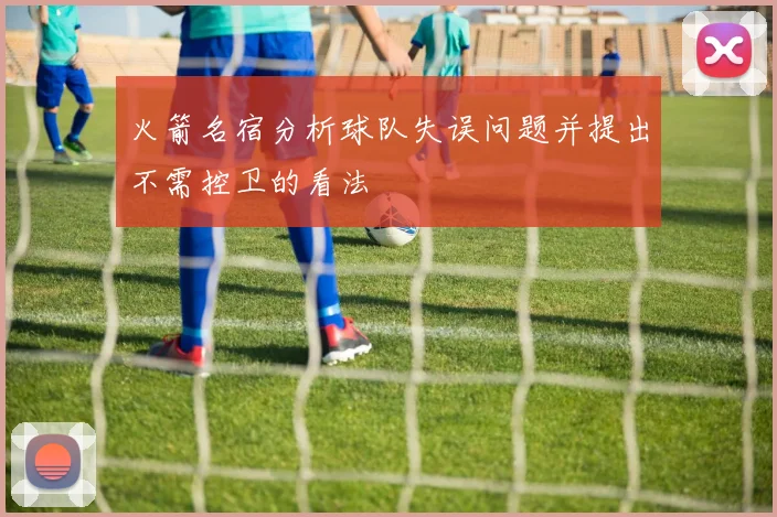 火箭名宿分析球队失误问题并提出不需控卫的看法