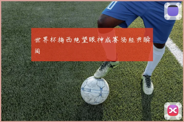 世界杯梅西绝望眼神成赛场经典瞬间