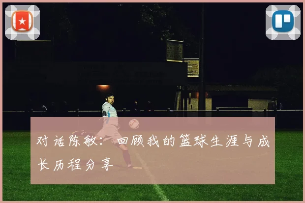对话陈敏:回顾我的篮球生涯与成长历程分享